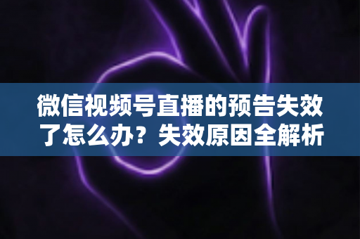 微信视频号直播的预告失效了怎么办？失效原因全解析与高效解决方案一网打尽
