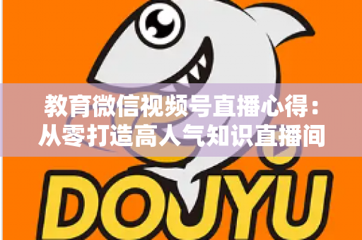 教育微信视频号直播心得：从零打造高人气知识直播间的全流程实战指南