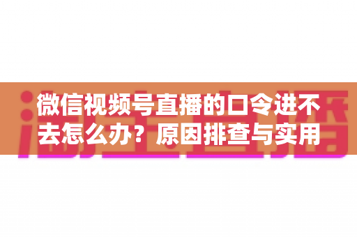 微信视频号直播的口令进不去怎么办?原因排查与实用解决方案全攻略 微信视频号直播的口令进不去怎么办?原因排查与实用解决方案全攻略