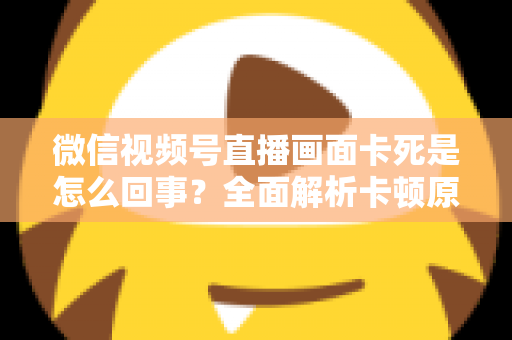 微信视频号直播画面卡死是怎么回事?全面解析卡顿原因与实用解决技巧指南 微信视频号直播画面卡死是怎么回事?全面解析卡顿原因与实用解决技巧指南