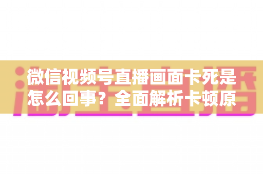 微信视频号直播画面卡死是怎么回事？全面解析卡顿原因与实用解决技巧指南