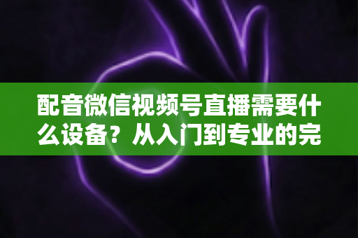 配音微信视频号直播需要什么设备？从入门到专业的完整设备配置指南