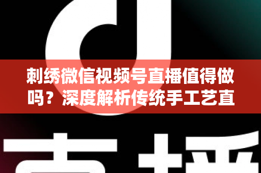 刺绣微信视频号直播值得做吗？深度解析传统手工艺直播的新机遇与变现路径