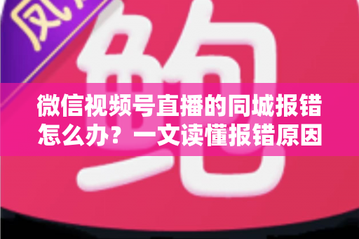 微信视频号直播的同城报错怎么办？一文读懂报错原因与实用解决方法