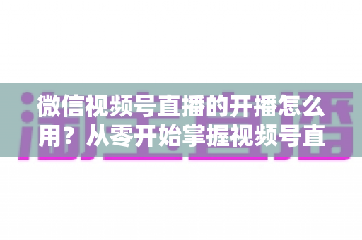 微信视频号直播的开播怎么用？从零开始掌握视频号直播全流程的实用指南