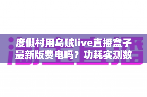 度假村用乌贼live直播盒子最新版费电吗？功耗实测数据与全年电费成本全解析