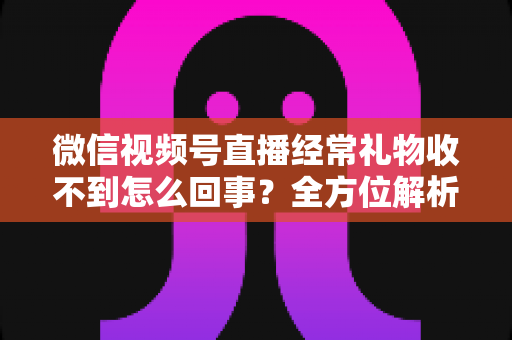 微信视频号直播经常礼物收不到怎么回事？全方位解析原因与实用解决方案