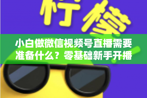小白做微信视频号直播需要准备什么?零基础新手开播前的完整筹备清单与实操指南 小白做微信视频号直播需要准备什么?零基础新手开播前的完整筹备清单与实操指南