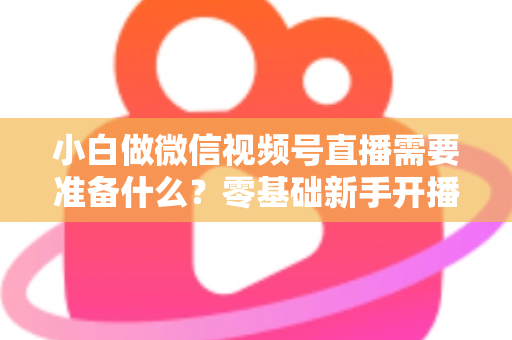 小白做微信视频号直播需要准备什么？零基础新手开播前的完整筹备清单与实操指南