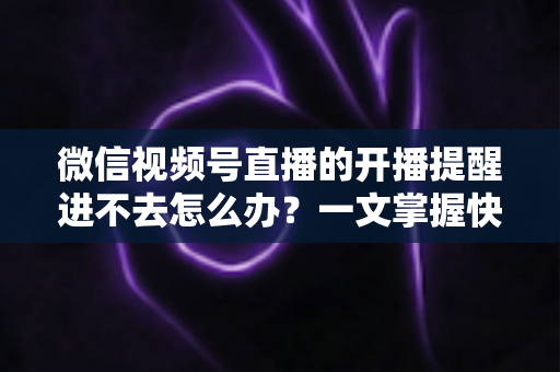 微信视频号直播的开播提醒进不去怎么办？一文掌握快速排查与修复的完整攻略