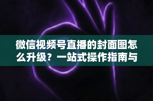 微信视频号直播的封面图怎么升级？一站式操作指南与封面优化全攻略