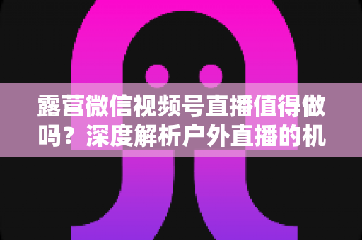 露营微信视频号直播值得做吗?深度解析户外直播的机遇、挑战与变现路径 露营微信视频号直播值得做吗?深度解析户外直播的机遇、挑战与变现路径