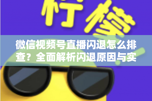 微信视频号直播闪退怎么排查？全面解析闪退原因与实用解决方案，助你快速恢复流畅直播体验
