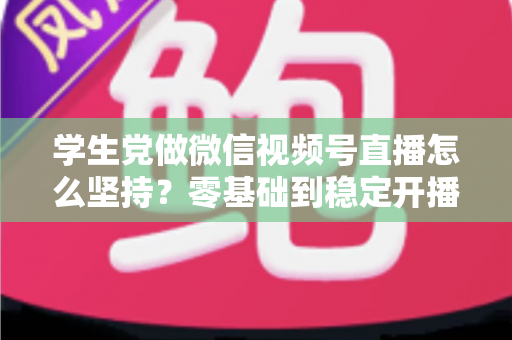 学生党做微信视频号直播怎么坚持？零基础到稳定开播的实战干货指南