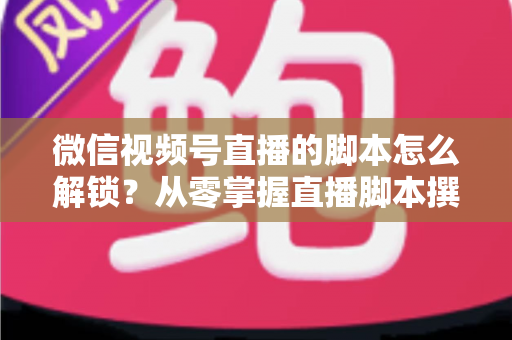 微信视频号直播的脚本怎么解锁?从零掌握直播脚本撰写与实战应用全攻略 微信视频号直播的脚本怎么解锁?从零掌握直播脚本撰写与实战应用全攻略
