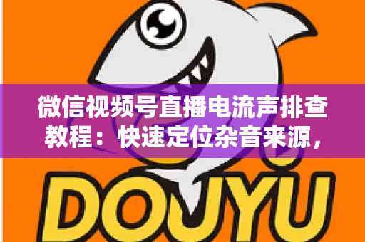 微信视频号直播电流声排查教程：快速定位杂音来源，告别嗡嗡声，打造高清音质直播间的完整实战指南