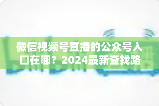 微信视频号直播的公众号入口在哪？2024最新查找路径与关联设置全攻略