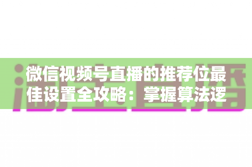 微信视频号直播的推荐位最佳设置全攻略：掌握算法逻辑，让直播间流量翻倍的秘密