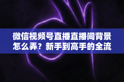 微信视频号直播直播间背景怎么弄？新手到高手的全流程搭建指南与实用技巧