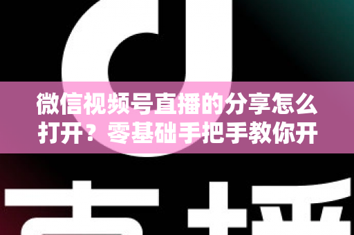 微信视频号直播的分享怎么打开？零基础手把手教你开启分享功能与提升直播传播力全攻略