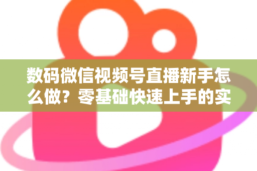 数码微信视频号直播新手怎么做？零基础快速上手的实战攻略全解析