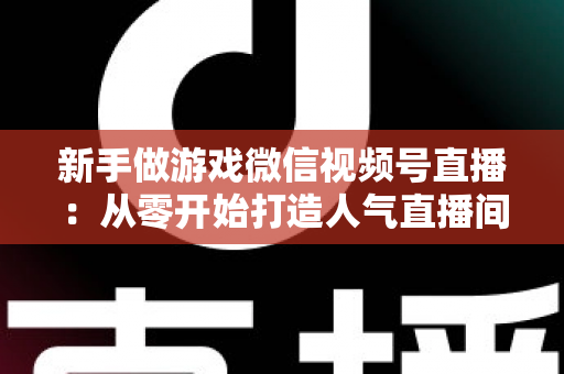新手做游戏微信视频号直播:从零开始打造人气直播间的完整指南 新手做游戏微信视频号直播:从零开始打造人气直播间的完整指南