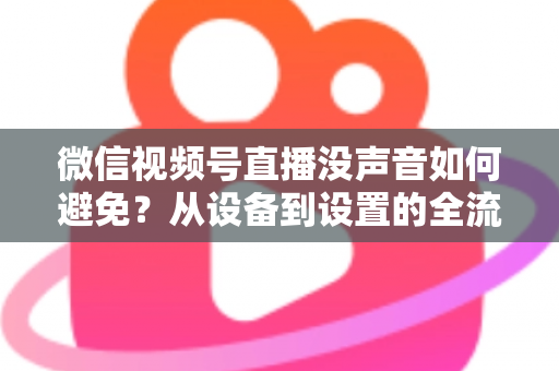 微信视频号直播没声音如何避免？从设备到设置的全流程静音预防实用指南