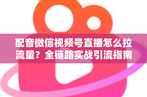 配音微信视频号直播怎么拉流量？全链路实战引流指南助你快速起号
