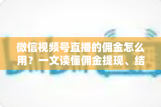 微信视频号直播的佣金怎么用？一文读懂佣金提现、结算与变现全流程
