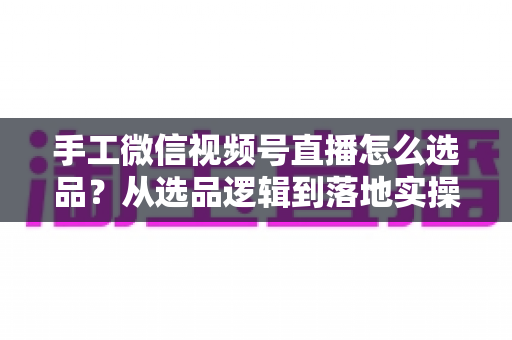 手工微信视频号直播怎么选品?从选品逻辑到落地实操的完整攻略 手工微信视频号直播怎么选品?从选品逻辑到落地实操的完整攻略