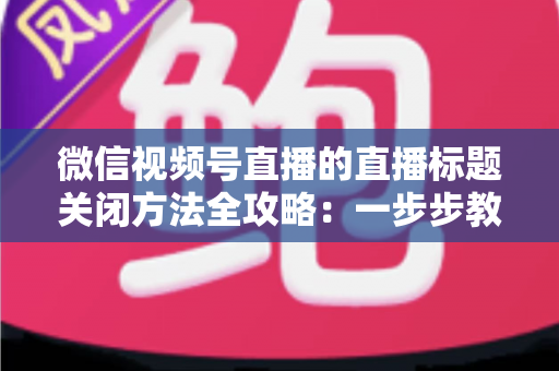 微信视频号直播的直播标题关闭方法全攻略:一步步教你隐藏直播标题,打造清爽专业的直播间画面 微信视频号直播的直播标题关闭方法全攻略:一步步教你隐藏直播标题,打造清爽专业的直播间画面