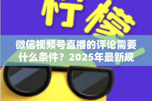 微信视频号直播的评论需要什么条件？2025年最新规则全解析与实操指南