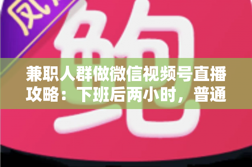 兼职人群做微信视频号直播攻略：下班后两小时，普通人也能开播变现的完整指南