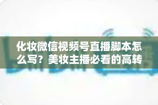 化妆微信视频号直播脚本怎么写?美妆主播必看的高转化直播全流程实战指南 化妆微信视频号直播脚本怎么写?美妆主播必看的高转化直播全流程实战指南