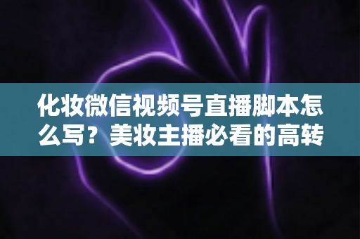 化妆微信视频号直播脚本怎么写？美妆主播必看的高转化直播全流程实战指南