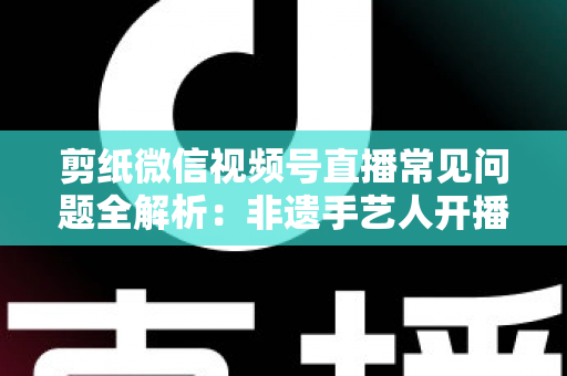 剪纸微信视频号直播常见问题全解析:非遗手艺人开播必备的避坑指南 剪纸微信视频号直播常见问题全解析:非遗手艺人开播必备的避坑指南