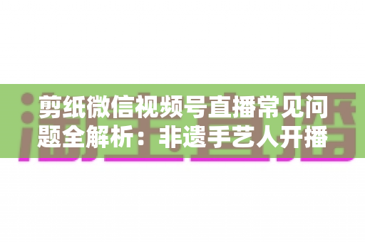 剪纸微信视频号直播常见问题全解析:非遗手艺人开播必备的避坑指南 剪纸微信视频号直播常见问题全解析:非遗手艺人开播必备的避坑指南