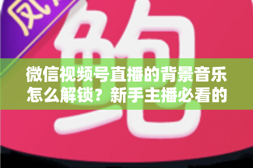 微信视频号直播的背景音乐怎么解锁?新手主播必看的背景音乐解锁与设置全攻略 微信视频号直播的背景音乐怎么解锁?新手主播必看的背景音乐解锁与设置全攻略