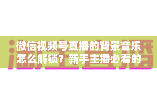微信视频号直播的背景音乐怎么解锁？新手主播必看的背景音乐解锁与设置全攻略