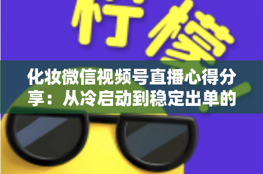 化妆微信视频号直播心得分享:从冷启动到稳定出单的实战经验全解析 化妆微信视频号直播心得分享:从冷启动到稳定出单的实战经验全解析