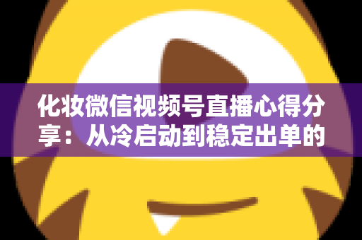 化妆微信视频号直播心得分享:从冷启动到稳定出单的实战经验全解析 化妆微信视频号直播心得分享:从冷启动到稳定出单的实战经验全解析