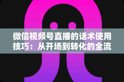 微信视频号直播的话术使用技巧:从开场到转化的全流程实战指南 微信视频号直播的话术使用技巧:从开场到转化的全流程实战指南