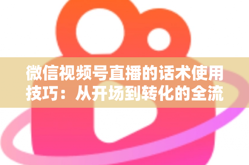 微信视频号直播的话术使用技巧:从开场到转化的全流程实战指南 微信视频号直播的话术使用技巧:从开场到转化的全流程实战指南