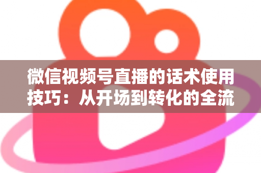 微信视频号直播的话术使用技巧：从开场到转化的全流程实战指南
