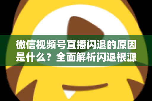 微信视频号直播闪退的原因是什么？全面解析闪退根源与实用解决方案指南