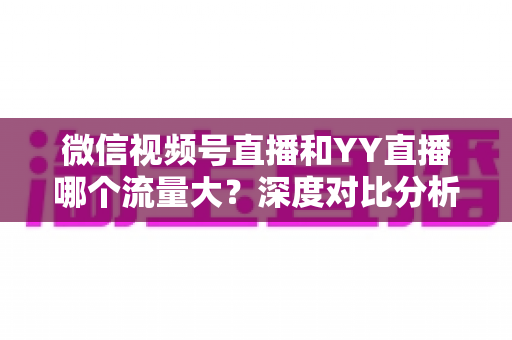 微信视频号直播和YY直播哪个流量大？深度对比分析助你选对平台