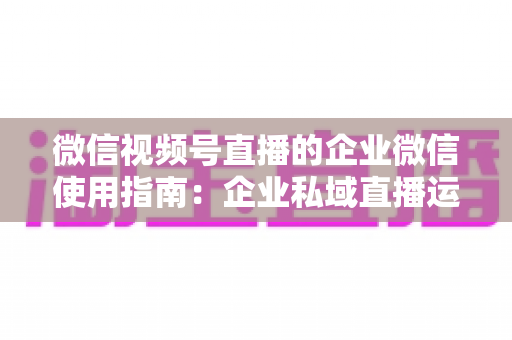 微信视频号直播的企业微信使用指南：企业私域直播运营全流程实操手册