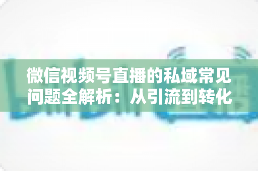 微信视频号直播的私域常见问题全解析：从引流到转化的实战指南