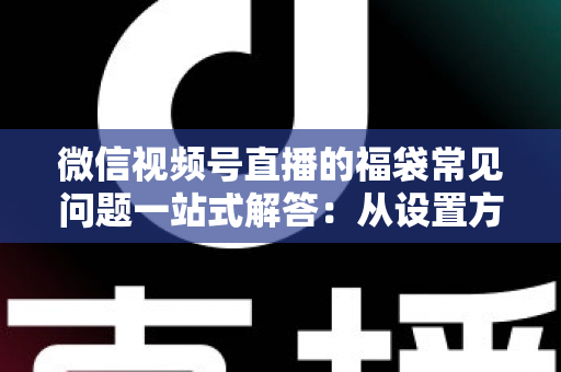 微信视频号直播的福袋常见问题一站式解答：从设置方法到领奖流程的完整实操指南