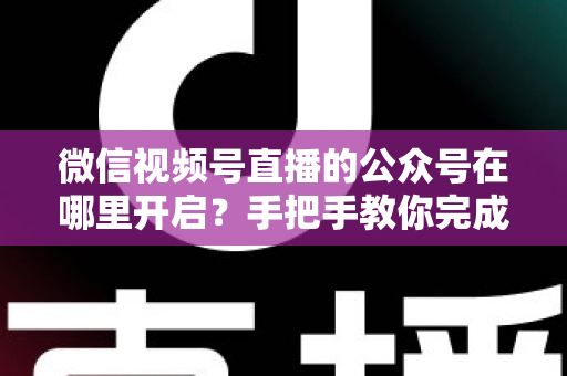 微信视频号直播的公众号在哪里开启？手把手教你完成绑定与直播设置全流程